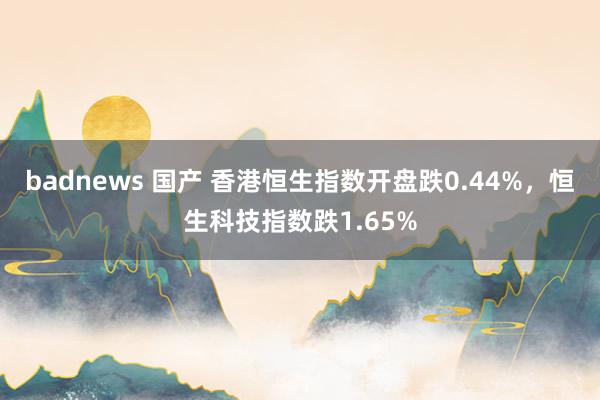 badnews 国产 香港恒生指数开盘跌0.44%，恒生科技指数跌1.65%