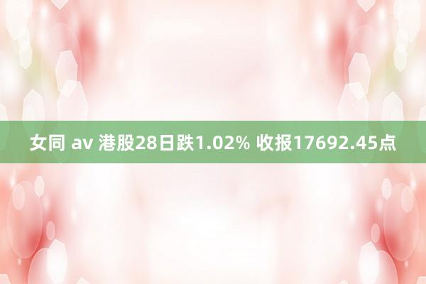 女同 av 港股28日跌1.02% 收报17692.45点