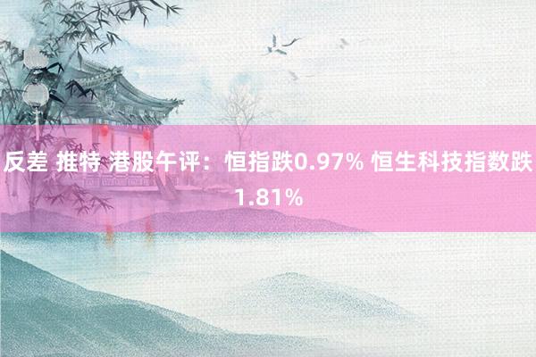 反差 推特 港股午评：恒指跌0.97% 恒生科技指数跌1.81%