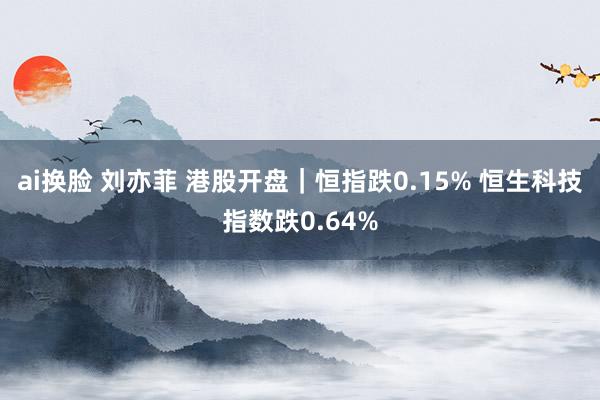 ai换脸 刘亦菲 港股开盘｜恒指跌0.15% 恒生科技指数跌0.64%