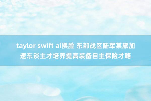 taylor swift ai换脸 东部战区陆军某旅加速东谈主才培养提高装备自主保险才略