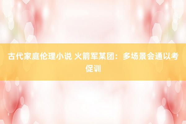 古代家庭伦理小说 火箭军某团：多场景会通以考促训