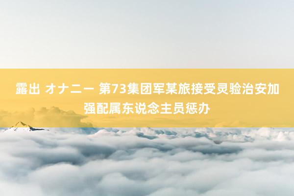 露出 オナニー 第73集团军某旅接受灵验治安加强配属东说念主员惩办