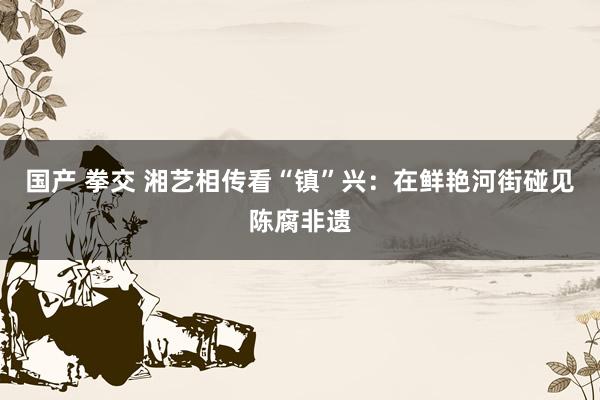 国产 拳交 湘艺相传看“镇”兴：在鲜艳河街碰见陈腐非遗