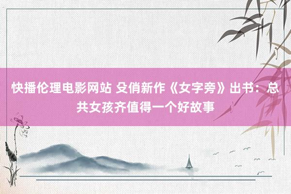 快播伦理电影网站 殳俏新作《女字旁》出书：总共女孩齐值得一个好故事