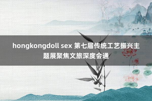 hongkongdoll sex 第七届传统工艺振兴主题展聚焦文旅深度会通