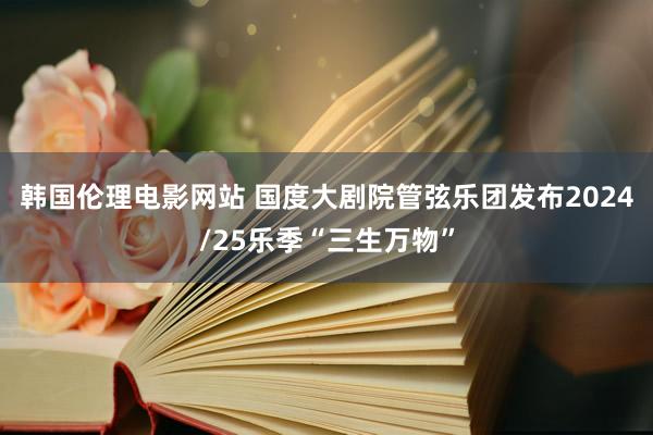 韩国伦理电影网站 国度大剧院管弦乐团发布2024/25乐季“三生万物”