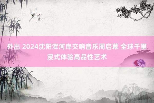 外出 2024沈阳浑河岸交响音乐周启幕 全球千里浸式体验高品性艺术