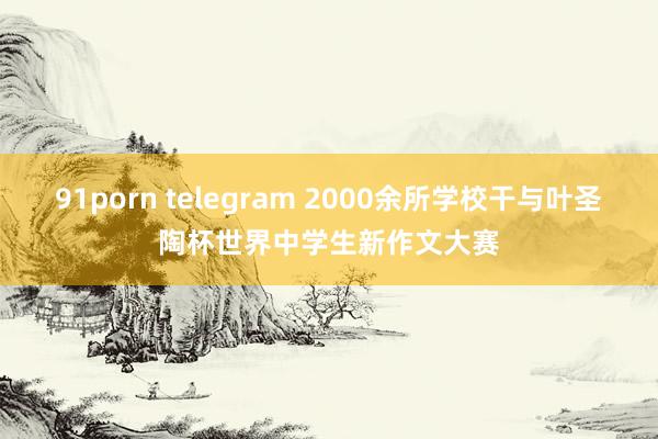 91porn telegram 2000余所学校干与叶圣陶杯世界中学生新作文大赛