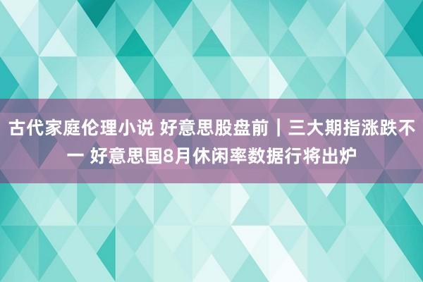 古代家庭伦理小说 好意思股盘前｜三大期指涨跌不一 好意思国8月休闲率数据行将出炉