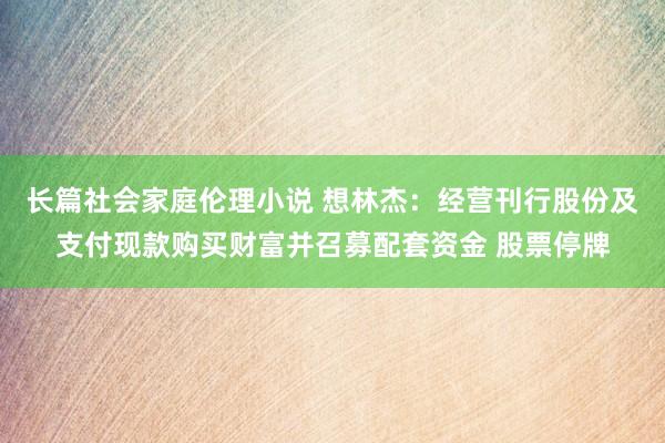 长篇社会家庭伦理小说 想林杰：经营刊行股份及支付现款购买财富并召募配套资金 股票停牌