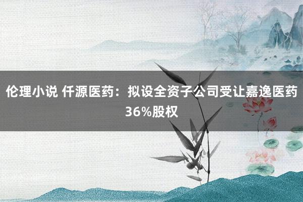 伦理小说 仟源医药：拟设全资子公司受让嘉逸医药36%股权