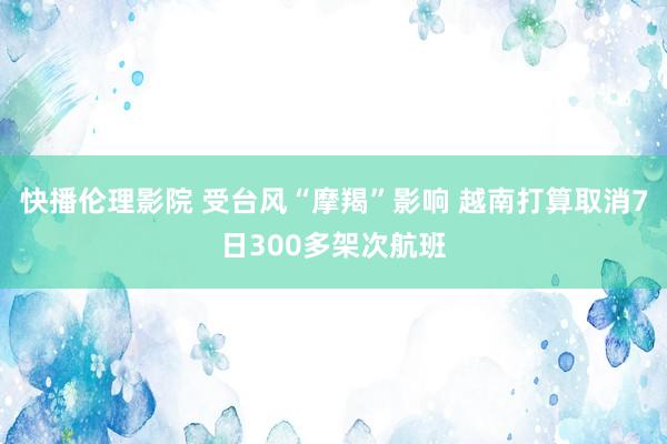 快播伦理影院 受台风“摩羯”影响 越南打算取消7日300多架次航班