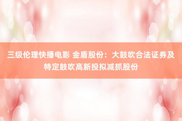 三级伦理快播电影 金盾股份：大鼓吹合法证券及特定鼓吹高新投拟减抓股份