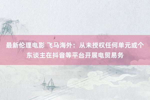 最新伦理电影 飞马海外：从未授权任何单元或个东谈主在抖音等平台开展电贸易务