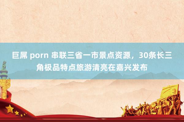 巨屌 porn 串联三省一市景点资源，30条长三角极品特点旅游清亮在嘉兴发布