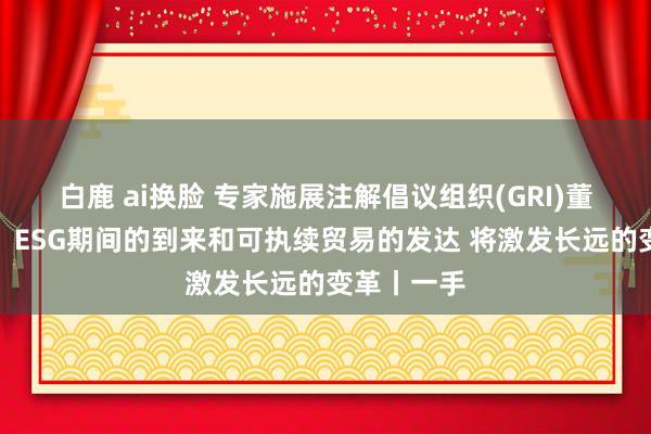 白鹿 ai换脸 专家施展注解倡议组织(GRI)董事吕建中：ESG期间的到来和可执续贸易的发达 将激发长远的变革丨一手