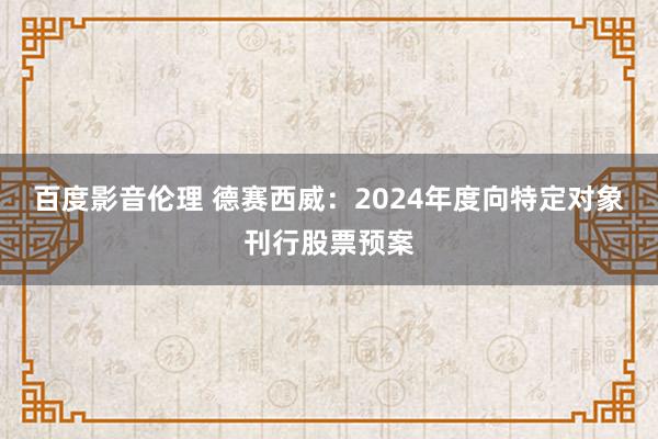 百度影音伦理 德赛西威：2024年度向特定对象刊行股票预案