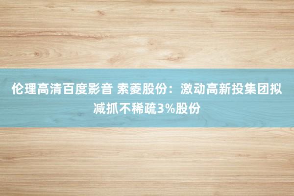 伦理高清百度影音 索菱股份：激动高新投集团拟减抓不稀疏3%股份