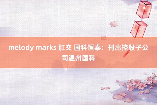 melody marks 肛交 国科恒泰：刊出控股子公司温州国科