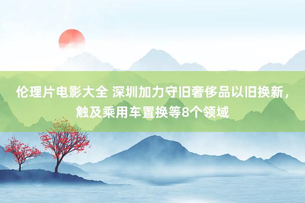 伦理片电影大全 深圳加力守旧奢侈品以旧换新，触及乘用车置换等8个领域