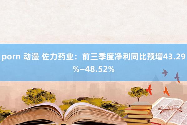 porn 动漫 佐力药业：前三季度净利同比预增43.29%—48.52%