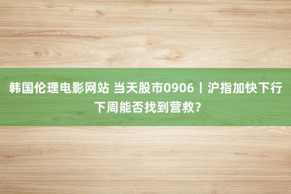 韩国伦理电影网站 当天股市0906丨沪指加快下行 下周能否找到营救？