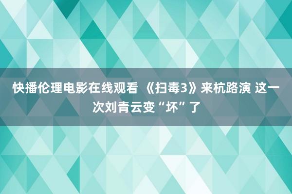 快播伦理电影在线观看 《扫毒3》来杭路演 这一次刘青云变“坏”了