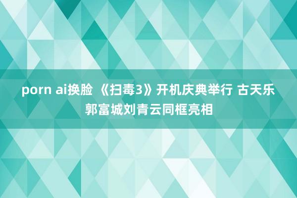 porn ai换脸 《扫毒3》开机庆典举行 古天乐郭富城刘青云同框亮相