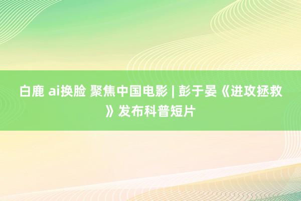 白鹿 ai换脸 聚焦中国电影 | 彭于晏《进攻拯救》发布科普短片