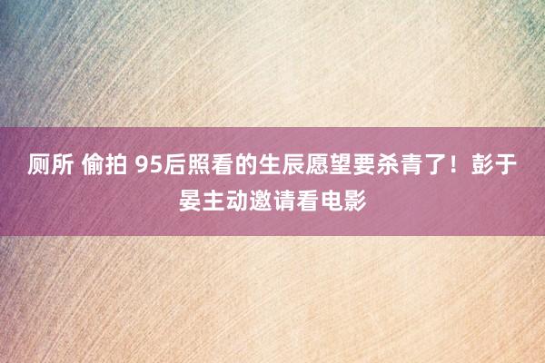 厕所 偷拍 95后照看的生辰愿望要杀青了！彭于晏主动邀请看电影