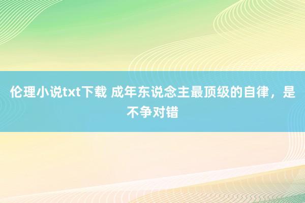 伦理小说txt下载 成年东说念主最顶级的自律，是不争对错