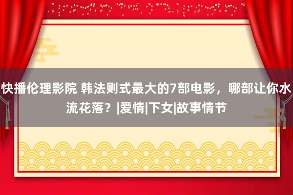 快播伦理影院 韩法则式最大的7部电影，哪部让你水流花落？|爱情|下女|故事情节