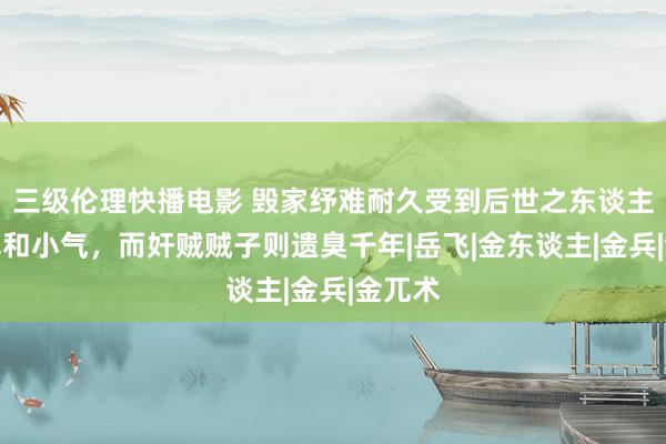 三级伦理快播电影 毁家纾难耐久受到后世之东谈主的追慕和小气，而奸贼贼子则遗臭千年|岳飞|金东谈主|金兵|金兀术