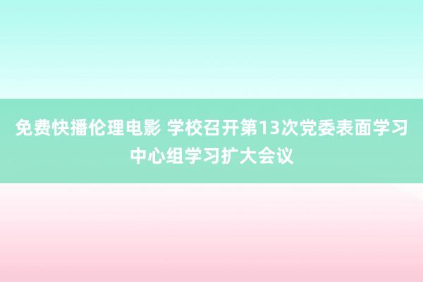 免费快播伦理电影 学校召开第13次党委表面学习中心组学习扩大会议