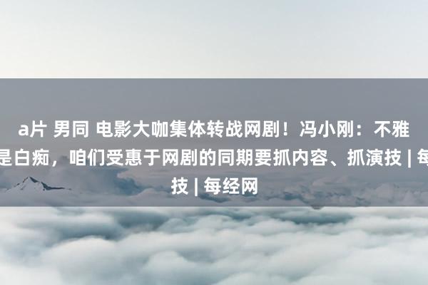 a片 男同 电影大咖集体转战网剧！冯小刚：不雅众不是白痴，咱们受惠于网剧的同期要抓内容、抓演技 | 每经网