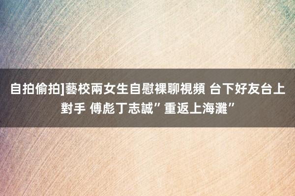 自拍偷拍]藝校兩女生自慰裸聊視頻 台下好友台上對手 傅彪丁志誠”重返上海灘”