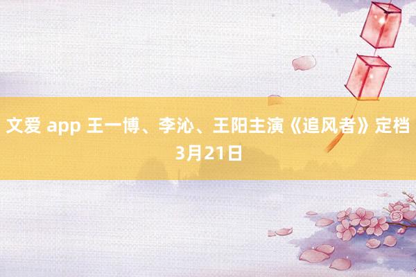 文爱 app 王一博、李沁、王阳主演《追风者》定档3月21日