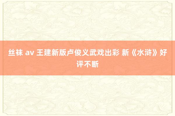 丝袜 av 王建新版卢俊义武戏出彩 新《水浒》好评不断