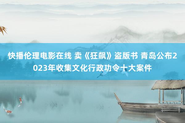 快播伦理电影在线 卖《狂飙》盗版书 青岛公布2023年收集文化行政功令十大案件