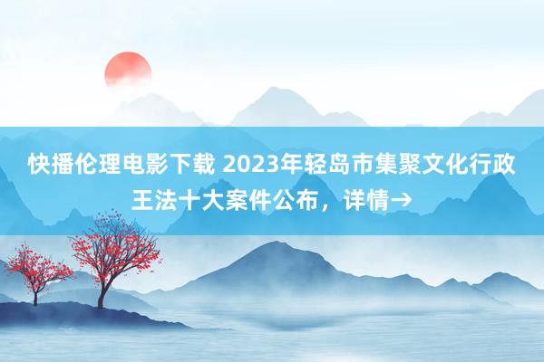 快播伦理电影下载 2023年轻岛市集聚文化行政王法十大案件公布，详情→