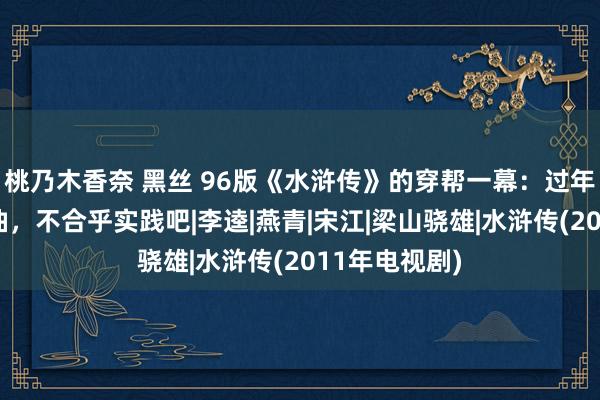 桃乃木香奈 黑丝 96版《水浒传》的穿帮一幕：过年了树还绿油油，不合乎实践吧|李逵|燕青|宋江|梁山骁雄|水浒传(2011年电视剧)