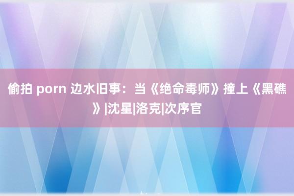 偷拍 porn 边水旧事：当《绝命毒师》撞上《黑礁》|沈星|洛克|次序官