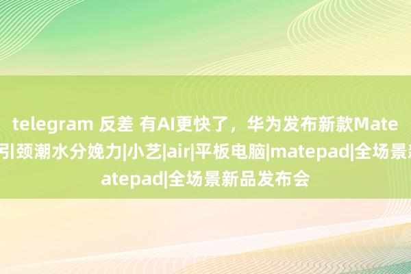 telegram 反差 有AI更快了，华为发布新款MatePad Air，引颈潮水分娩力|小艺|air|平板电脑|matepad|全场景新品发布会