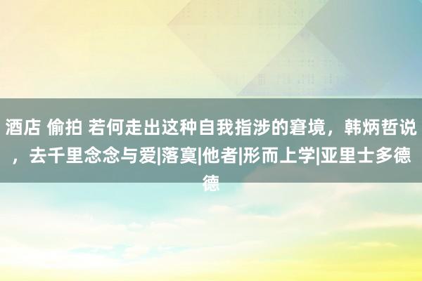 酒店 偷拍 若何走出这种自我指涉的窘境，韩炳哲说，去千里念念与爱|落寞|他者|形而上学|亚里士多德