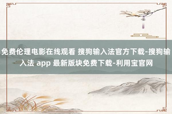 免费伦理电影在线观看 搜狗输入法官方下载-搜狗输入法 app 最新版块免费下载-利用宝官网