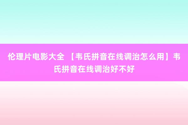 伦理片电影大全 【韦氏拼音在线调治怎么用】韦氏拼音在线调治好不好