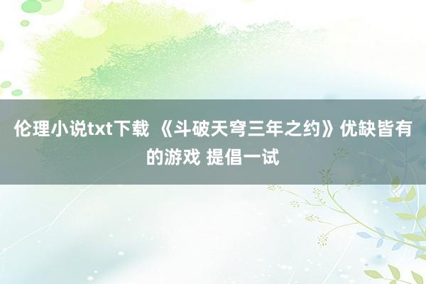 伦理小说txt下载 《斗破天穹三年之约》优缺皆有的游戏 提倡一试