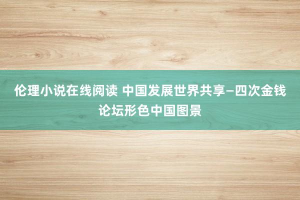 伦理小说在线阅读 中国发展　世界共享—四次金钱论坛形色中国图景