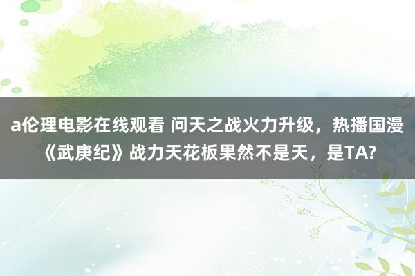 a伦理电影在线观看 问天之战火力升级，热播国漫《武庚纪》战力天花板果然不是天，是TA?